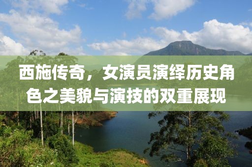 西施传奇，女演员演绎历史角色之美貌与演技的双重展现