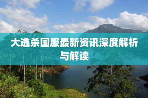 大逃杀国服最新资讯深度解析与解读