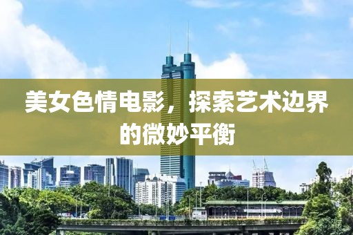 美女色情电影，探索艺术边界的微妙平衡