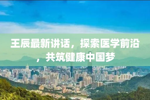 王辰最新讲话，探索医学前沿，共筑健康中国梦