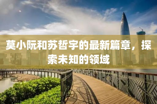 莫小阮和苏哲宇的最新篇章，探索未知的领域