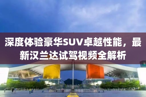 深度体验豪华SUV卓越性能，最新汉兰达试驾视频全解析