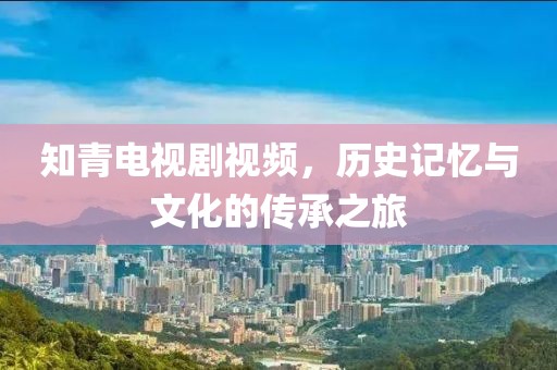 知青电视剧视频，历史记忆与文化的传承之旅