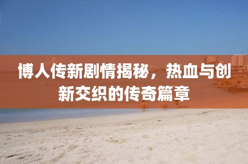 博人传新剧情揭秘，热血与创新交织的传奇篇章