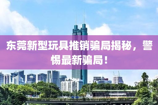 东莞新型玩具推销骗局揭秘，警惕最新骗局！