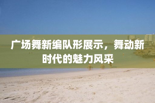 广场舞新编队形展示，舞动新时代的魅力风采