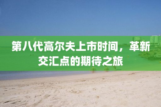 第八代高尔夫上市时间，革新交汇点的期待之旅