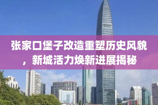张家口堡子改造重塑历史风貌，新城活力焕新进展揭秘