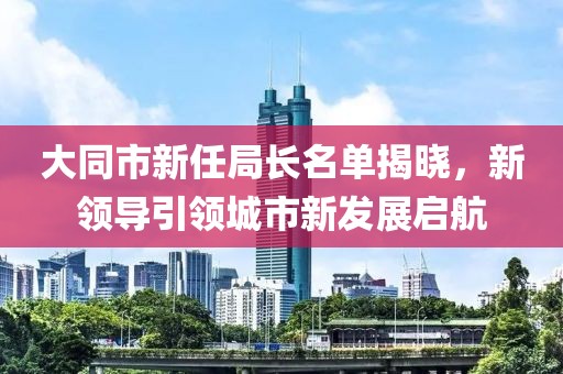 大同市新任局长名单揭晓，新领导引领城市新发展启航