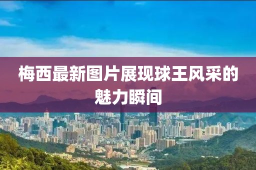 梅西最新图片展现球王风采的魅力瞬间
