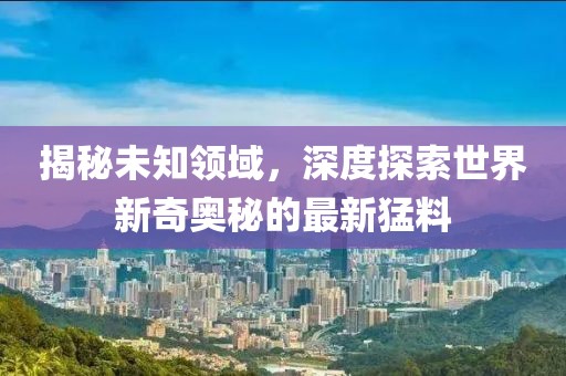 揭秘未知领域，深度探索世界新奇奥秘的最新猛料