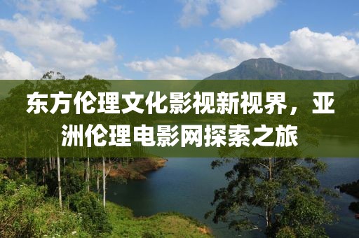 东方伦理文化影视新视界，亚洲伦理电影网探索之旅