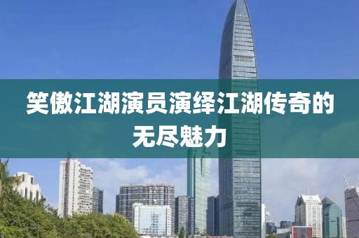 笑傲江湖演员演绎江湖传奇的无尽魅力