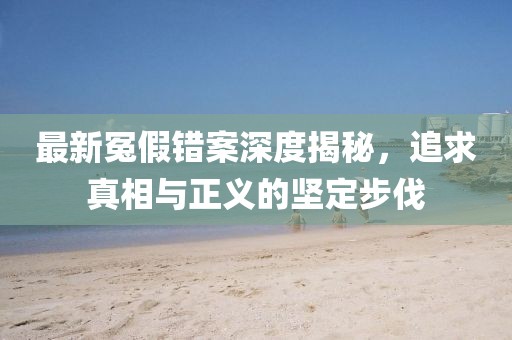 最新冤假错案深度揭秘，追求真相与正义的坚定步伐