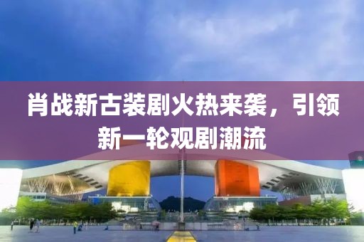 肖战新古装剧火热来袭，引领新一轮观剧潮流