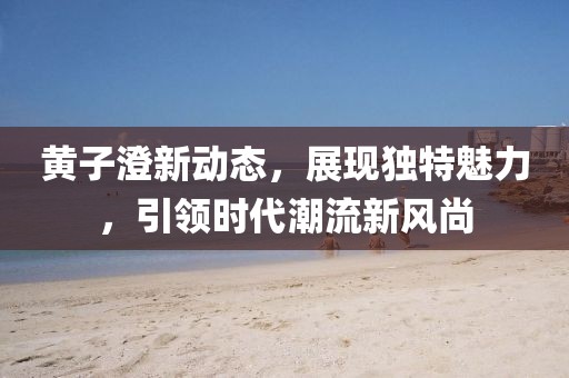 黄子澄新动态，展现独特魅力，引领时代潮流新风尚