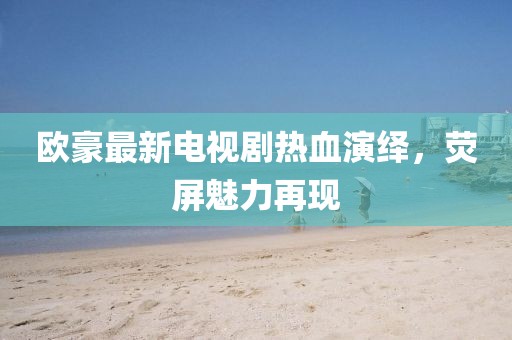 欧豪最新电视剧热血演绎，荧屏魅力再现