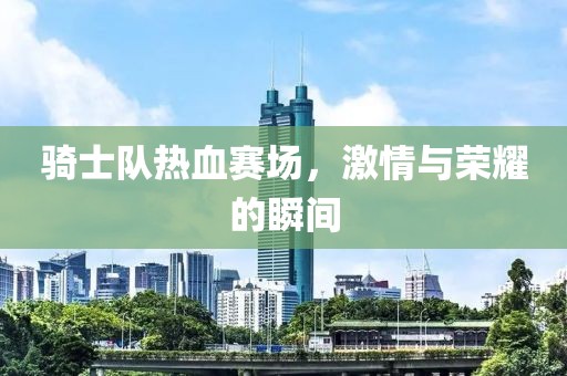 骑士队热血赛场，激情与荣耀的瞬间