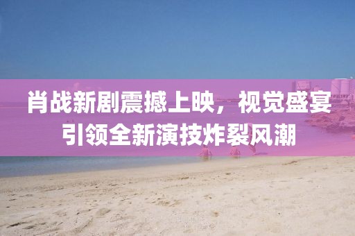 肖战新剧震撼上映，视觉盛宴引领全新演技炸裂风潮