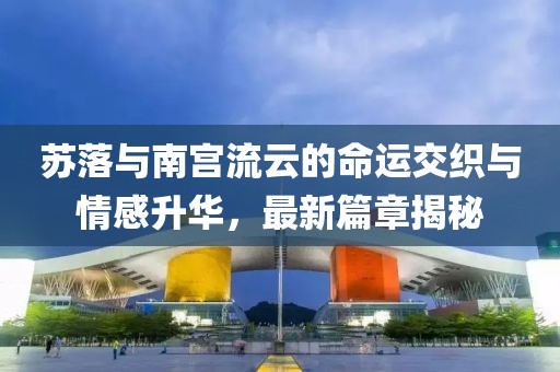 苏落与南宫流云的命运交织与情感升华，最新篇章揭秘