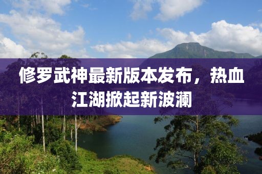 修罗武神最新版本发布，热血江湖掀起新波澜