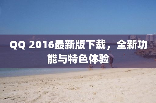 QQ 2016最新版下载，全新功能与特色体验