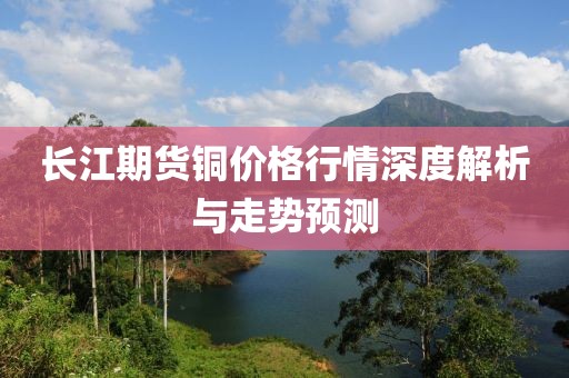 长江期货铜价格行情深度解析与走势预测