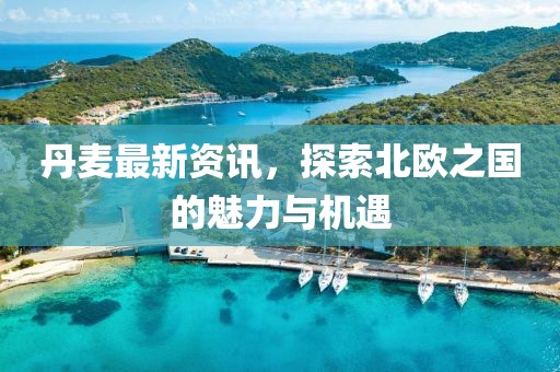 丹麦最新资讯，探索北欧之国的魅力与机遇