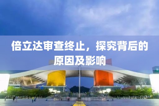 倍立达审查终止，探究背后的原因及影响