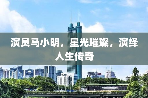 演员马小明，星光璀璨，演绎人生传奇