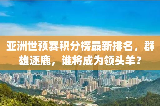 亚洲世预赛积分榜最新排名，群雄逐鹿，谁将成为领头羊？