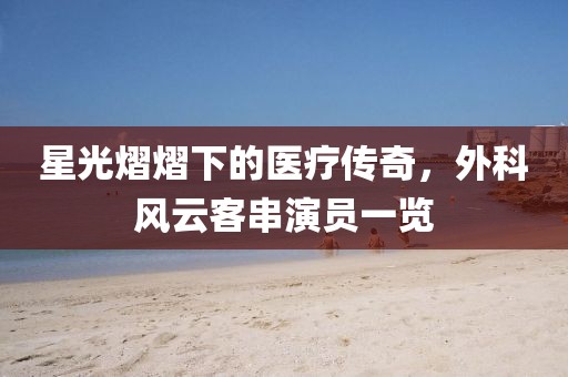星光熠熠下的医疗传奇，外科风云客串演员一览