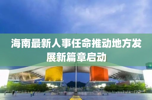 海南最新人事任命推动地方发展新篇章启动