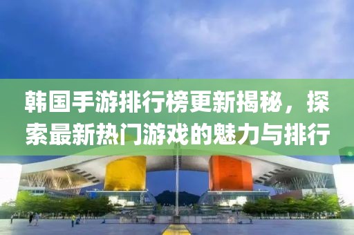 韩国手游排行榜更新揭秘，探索最新热门游戏的魅力与排行