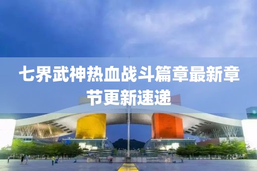 七界武神热血战斗篇章最新章节更新速递