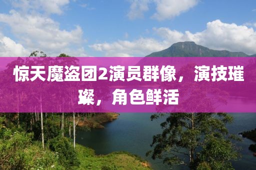 惊天魔盗团2演员群像，演技璀璨，角色鲜活