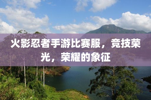 火影忍者手游比赛服，竞技荣光，荣耀的象征