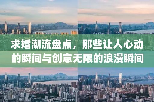 求婚潮流盘点，那些让人心动的瞬间与创意无限的浪漫瞬间