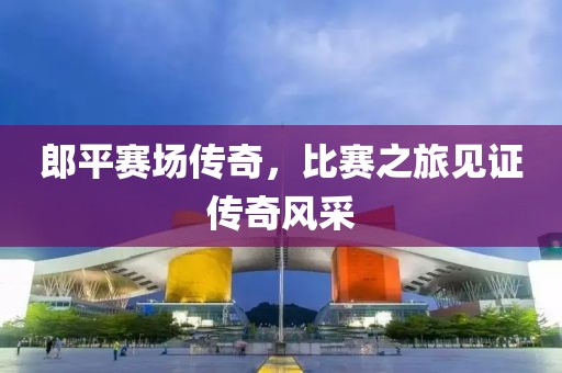 郎平赛场传奇，比赛之旅见证传奇风采
