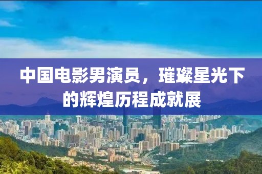 中国电影男演员，璀璨星光下的辉煌历程成就展