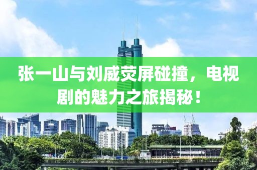 张一山与刘威荧屏碰撞，电视剧的魅力之旅揭秘！