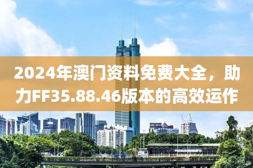 2024年澳门资料免费大全，助力FF35.88.46版本的高效运作
