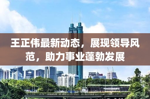 王正伟最新动态，展现领导风范，助力事业蓬勃发展