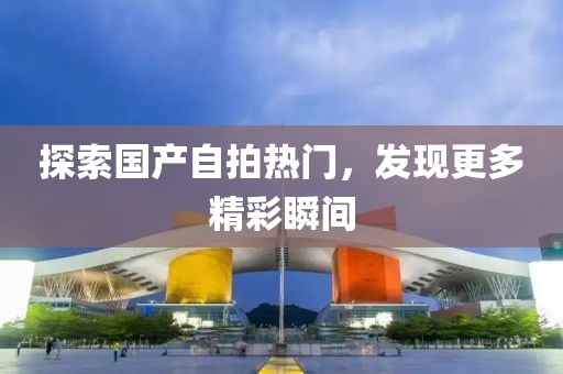 探索国产自拍热门，发现更多精彩瞬间