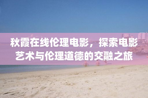 秋霞在线伦理电影，探索电影艺术与伦理道德的交融之旅
