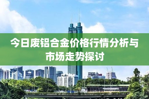 今日废铝合金价格行情分析与市场走势探讨