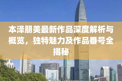 本泽朋美最新作品深度解析与概览，独特魅力及作品番号全揭秘