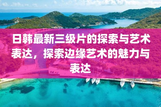 日韩最新三级片的探索与艺术表达，探索边缘艺术的魅力与表达