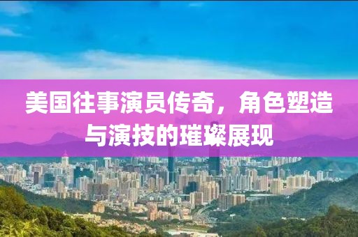 美国往事演员传奇，角色塑造与演技的璀璨展现
