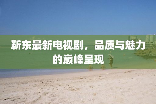 靳东最新电视剧，品质与魅力的巅峰呈现